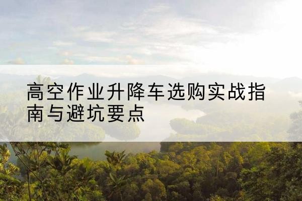 门头沟区升降车怎么选-高空作业升降车选购实战指南与避坑要点