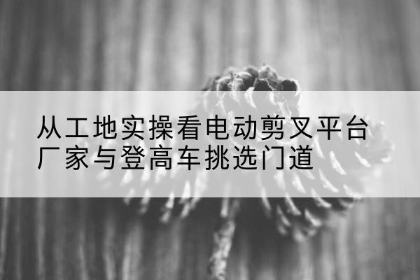 门头沟区电动剪叉升降平台厂家-从工地实操看电动剪叉平台厂家与登高车挑选门道