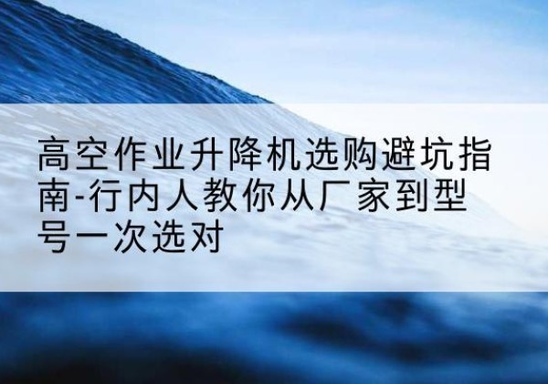 门头沟区升降平台厂家-高空作业升降机选购避坑指南-行内人教你从厂家到型号一次选对