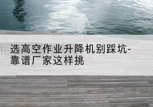 门头沟区剪叉式升降机厂家-选高空作业升降机别踩坑-靠谱厂家这样挑