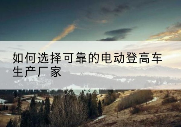 门头沟区电动登高车厂家-如何选择可靠的电动登高车生产厂家