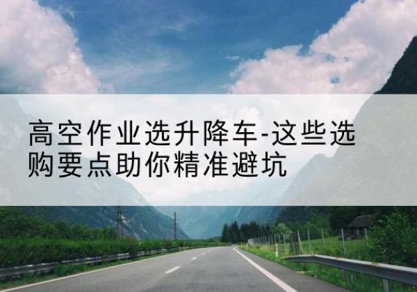 门头沟区升降车厂家-高空作业选升降车-这些选购要点助你*避坑