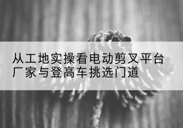 门头沟区电动剪叉升降平台厂家-从工地实操看电动剪叉平台厂家与登高车挑选门道