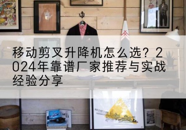 门头沟区升降平台厂家推荐-移动剪叉升降机怎么选？2024年靠谱厂家推荐与实战经验分享