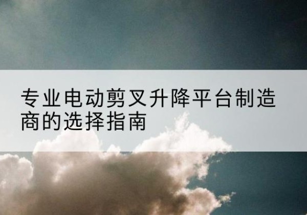 门头沟区电动剪叉升降平台厂家-专业电动剪叉升降平台制造商的选择指南